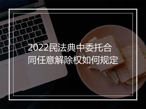 2022民法典中委托合同任意解除权如何规定