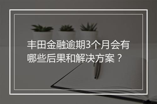 丰田金融逾期3个月会有哪些后果和解决方案？