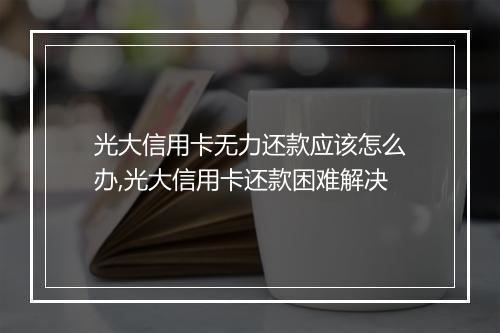 光大信用卡无力还款应该怎么办,光大信用卡还款困难解决