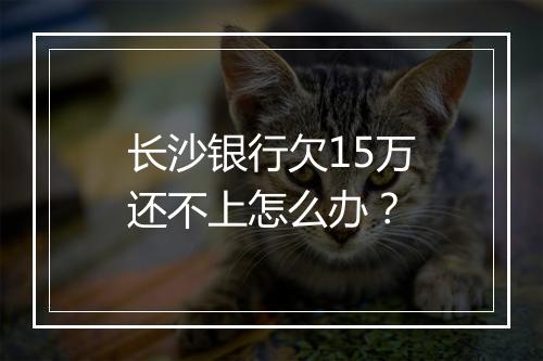 长沙银行欠15万还不上怎么办？