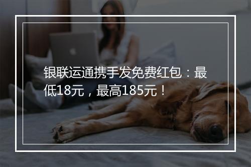 银联运通携手发免费红包：最低18元，最高185元！