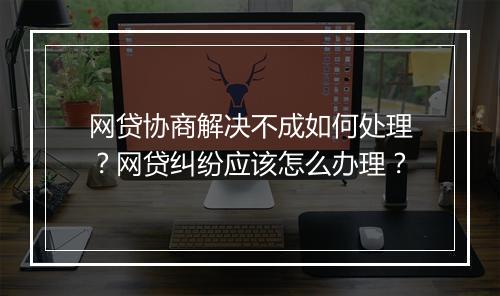 网贷协商解决不成如何处理？网贷纠纷应该怎么办理？