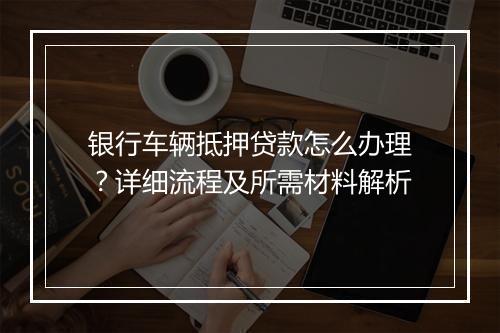 银行车辆抵押贷款怎么办理？详细流程及所需材料解析