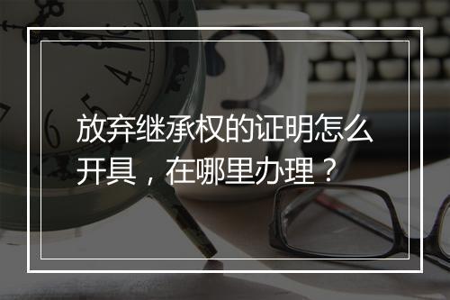 放弃继承权的证明怎么开具，在哪里办理？