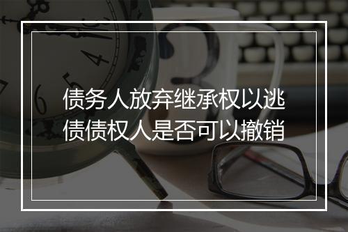 债务人放弃继承权以逃债债权人是否可以撤销