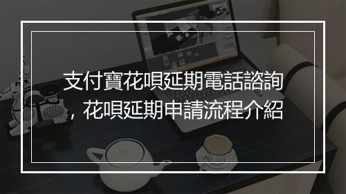 支付寶花唄延期電話諮詢，花唄延期申請流程介紹