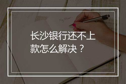 长沙银行还不上款怎么解决？