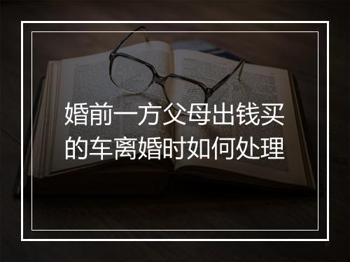 婚前一方父母出钱买的车离婚时如何处理