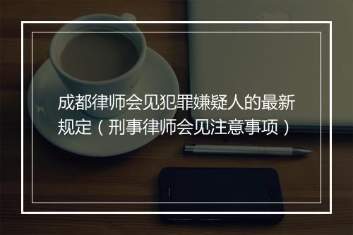 成都律师会见犯罪嫌疑人的最新规定（刑事律师会见注意事项）