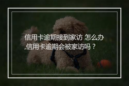 信用卡逾期接到家访 怎么办,信用卡逾期会被家访吗？