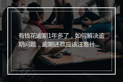 有钱花逾期1年多了，如何解决逾期问题，逾期还款应该注意什么