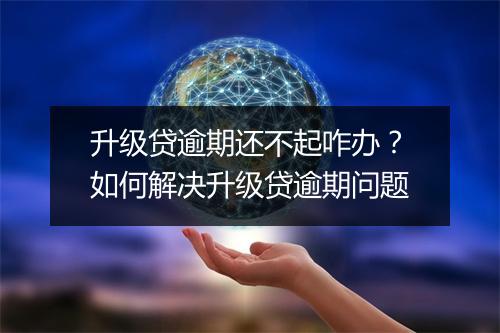 升级贷逾期还不起咋办？如何解决升级贷逾期问题