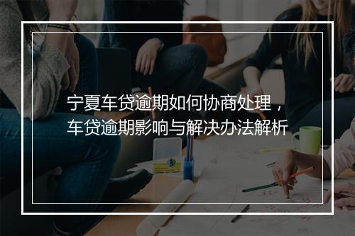 宁夏车贷逾期如何协商处理，车贷逾期影响与解决办法解析