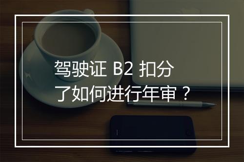 驾驶证 B2 扣分了如何进行年审？