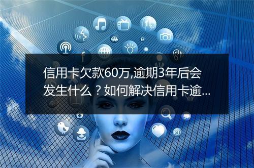 信用卡欠款60万,逾期3年后会发生什么？如何解决信用卡逾期问题？