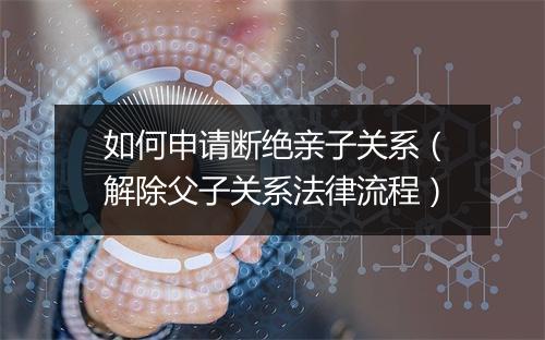 如何申请断绝亲子关系（解除父子关系法律流程）