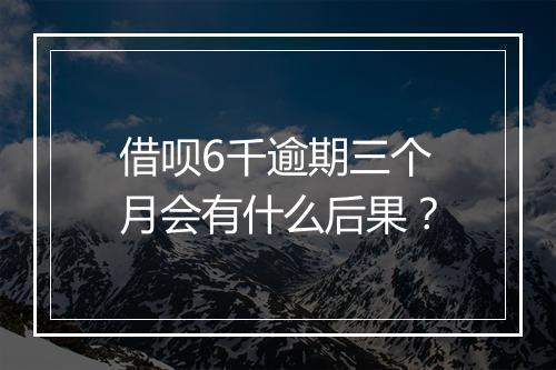 借呗6千逾期三个月会有什么后果？