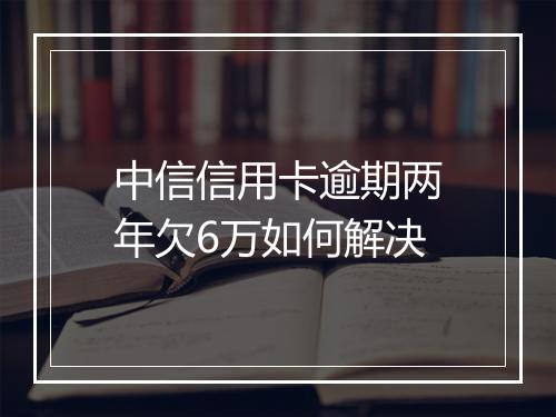 中信信用卡逾期两年欠6万如何解决