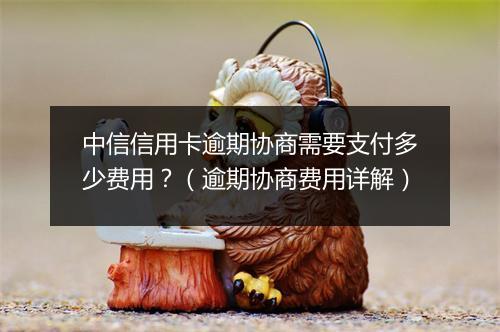 中信信用卡逾期协商需要支付多少费用？（逾期协商费用详解）