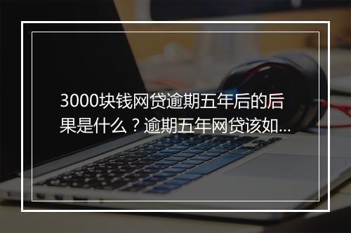 3000块钱网贷逾期五年后的后果是什么？逾期五年网贷该如何处理？