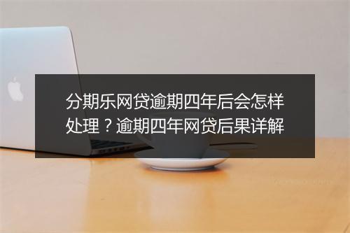 分期乐网贷逾期四年后会怎样处理？逾期四年网贷后果详解