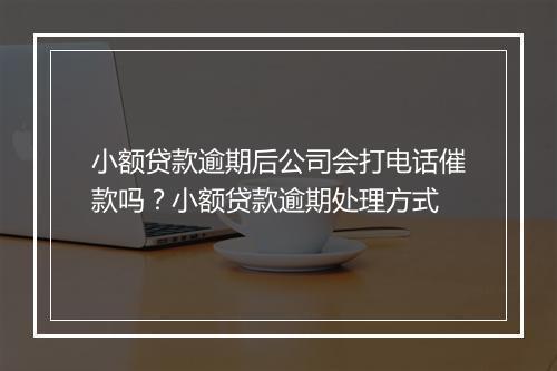 小额贷款逾期后公司会打电话催款吗？小额贷款逾期处理方式