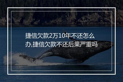 捷信欠款2万10年不还怎么办,捷信欠款不还后果严重吗
