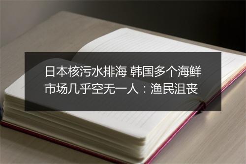 日本核污水排海 韩国多个海鲜市场几乎空无一人：渔民沮丧