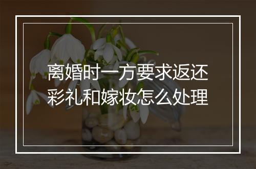 离婚时一方要求返还彩礼和嫁妆怎么处理