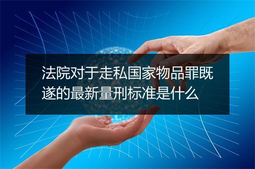 法院对于走私国家物品罪既遂的最新量刑标准是什么