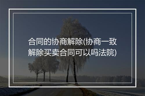 合同的协商解除(协商一致解除买卖合同可以吗法院)