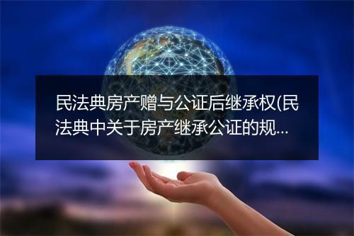 民法典房产赠与公证后继承权(民法典中关于房产继承公证的规定)
