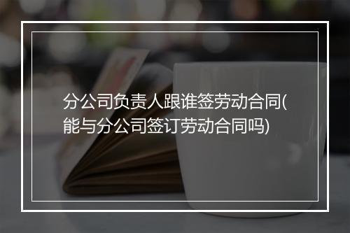 分公司负责人跟谁签劳动合同(能与分公司签订劳动合同吗)