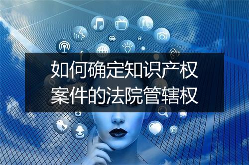 如何确定知识产权案件的法院管辖权