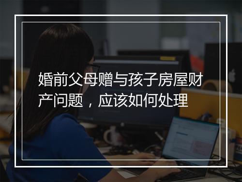 婚前父母赠与孩子房屋财产问题，应该如何处理