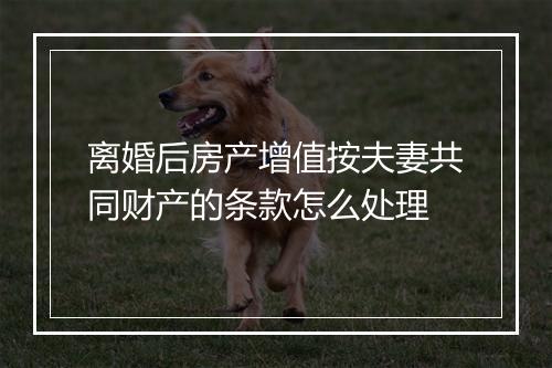 离婚后房产增值按夫妻共同财产的条款怎么处理