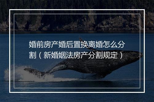 婚前房产婚后置换离婚怎么分割（新婚姻法房产分割规定）