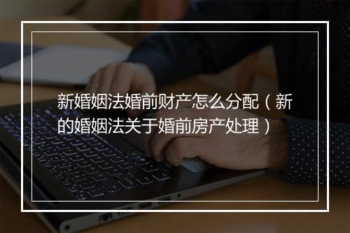 新婚姻法婚前财产怎么分配（新的婚姻法关于婚前房产处理）