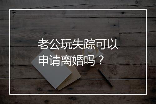 老公玩失踪可以申请离婚吗？