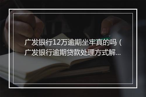 广发银行12万逾期坐牢真的吗（广发银行逾期贷款处理方式解析）