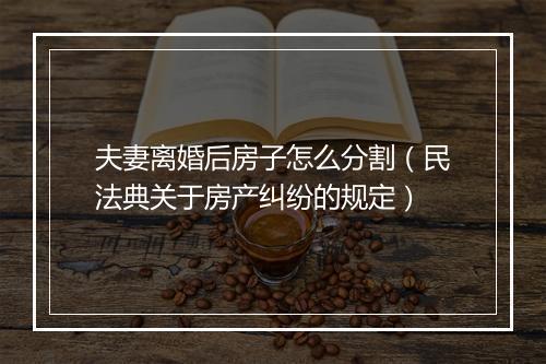 夫妻离婚后房子怎么分割（民法典关于房产纠纷的规定）