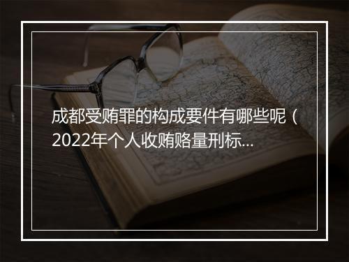 成都受贿罪的构成要件有哪些呢（2022年个人收贿赂量刑标准）
