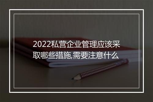 2022私营企业管理应该采取哪些措施,需要注意什么