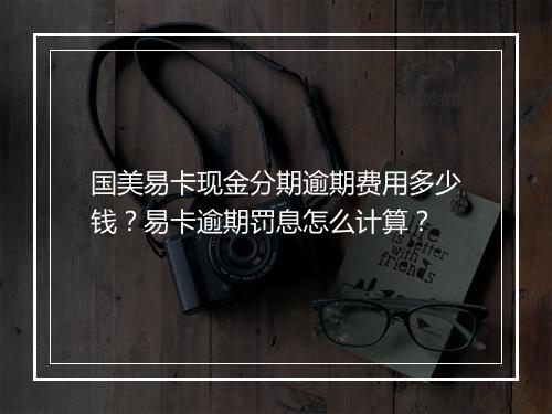 国美易卡现金分期逾期费用多少钱？易卡逾期罚息怎么计算？