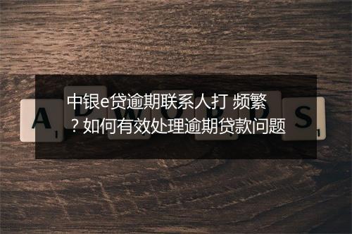 中银e贷逾期联系人打 频繁？如何有效处理逾期贷款问题