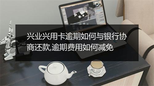 兴业兴用卡逾期如何与银行协商还款,逾期费用如何减免