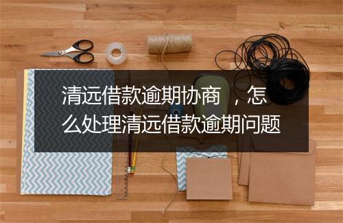 清远借款逾期协商 ，怎么处理清远借款逾期问题