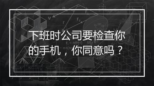 下班时公司要检查你的手机，你同意吗？