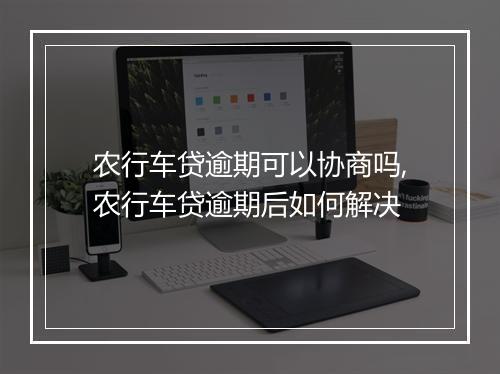 农行车贷逾期可以协商吗,农行车贷逾期后如何解决