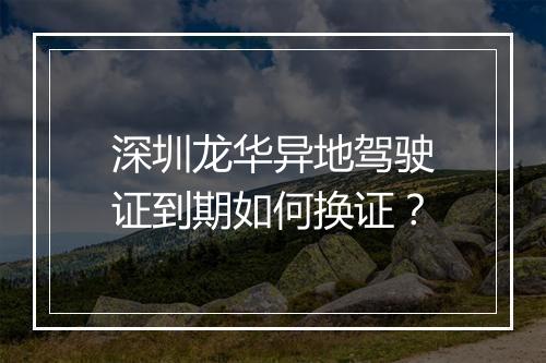 深圳龙华异地驾驶证到期如何换证？
